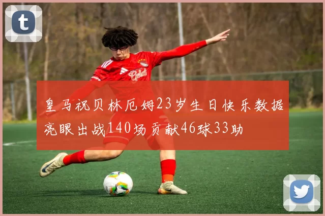 皇马祝贝林厄姆23岁生日快乐数据亮眼出战140场贡献46球33助