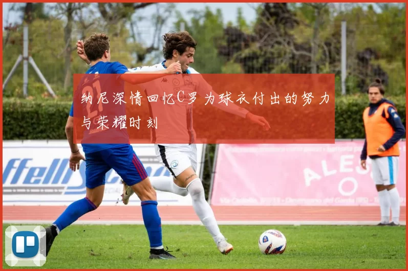 纳尼深情回忆C罗为球衣付出的努力与荣耀时刻