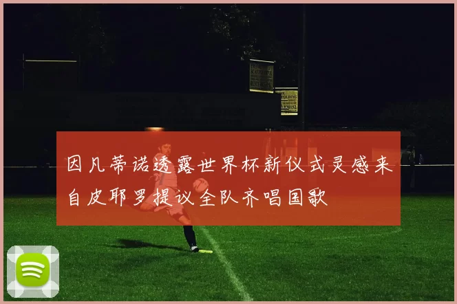 因凡蒂诺透露世界杯新仪式灵感来自皮耶罗提议全队齐唱国歌