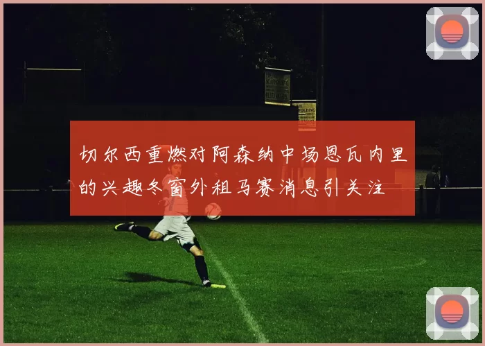 切尔西重燃对阿森纳中场恩瓦内里的兴趣冬窗外租马赛消息引关注