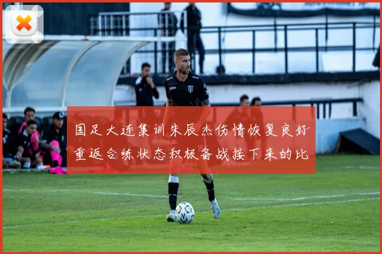 国足大连集训朱辰杰伤情恢复良好重返合练状态积极备战接下来的比赛